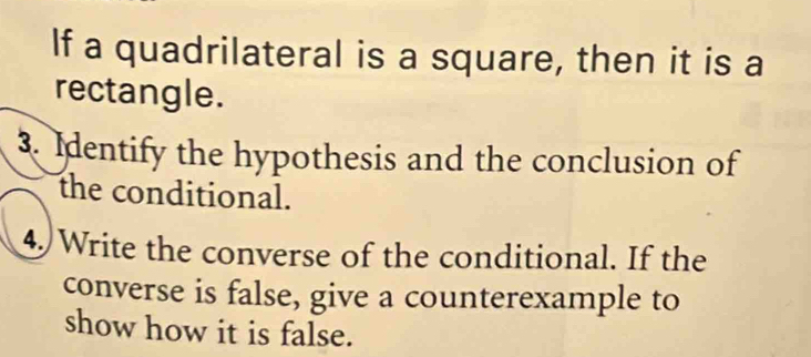 If a quadrilateral is a square, then it is a 
rectangle. 
3. Identify the hypothesis and the conclusion of 
the conditional. 
4) Write the converse of the conditional. If the 
converse is false, give a counterexample to 
show how it is false.