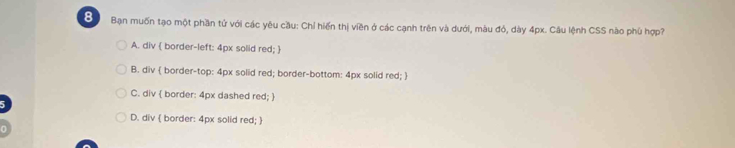 Bạn muốn tạo một phần tứ với các yêu cầu: Chỉ hiến thị viền ở các cạnh trên và dưới, màu đỏ, dày 4px. Câu lệnh CSS nào phú hợp?
A. div  border-left: 4px solid red; 
B. div  border-top: 4px solid red; border-bottom: 4px solid red; 
C. div  border: 4px dashed red; 
D. div  border: 4px solid red; 