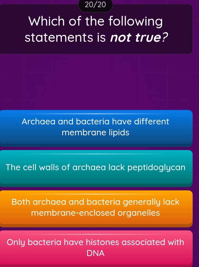 20/20
Which of the following
statements is not true?
Archaea and bacteria have different
membrane lipids
The cell walls of archaea lack peptidoglycan
Both archaea and bacteria generally lack
membrane-enclosed organelles
Only bacteria have histones associated with
DNA