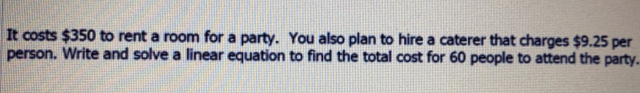 It costs $350 to rent a room for a party. You also plan to hire a caterer that charges $9.25 per
person. Write and solve a linear equation to find the total cost for 60 people to attend the party.