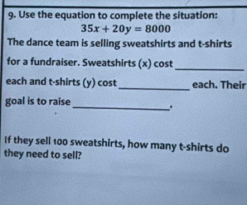 Use the equation to complete the situation:
35x+20y=8000
The dance team is selling sweatshirts and t-shirts 
for a fundraiser. Sweatshirts (x) cost 
_ 
each and t-shirts (y) cost_ each. Their 
goal is to raise 
_. 
If they sell 100 sweatshirts, how many t-shirts do 
they need to sell?