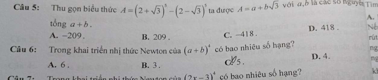 Thu gọn biểu thức A=(2+sqrt(3))^5-(2-sqrt(3))^5 ta được A=a+bsqrt(3) với a, b là các số nguyê Tìm
A.
tổng a+b.
D. 418. Nế
C. -418.
A. -209. B. 209. rút
Câu 6: Trong khai triển nhị thức Newton của (a+b)^4 có bao nhiêu số hạng?
ng
A. 6. B. 3.
os .
D. 4.
ng
Trong khai triền nhi thức Newton của (2x-3)^4 có bao nhiêu số hạng?
kl