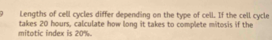 Lengths of cell cycles differ depending on the type of cell. If the cell cycle 
takes 20 hours, calculate how long it takes to complete mitosis if the 
mitotic index is 20%.