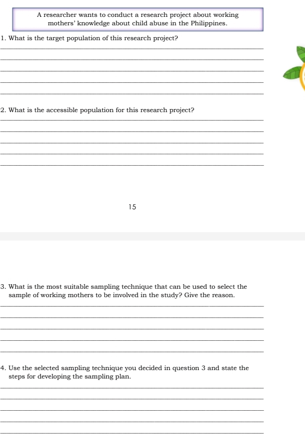 A researcher wants to conduct a research project about working 
mothers’ knowledge about child abuse in the Philippines. 
1. What is the target population of this research project? 
_ 
_ 
_ 
_ 
_ 
2. What is the accessible population for this research project? 
_ 
_ 
_ 
_ 
_ 
15 
3. What is the most suitable sampling technique that can be used to select the 
sample of working mothers to be involved in the study? Give the reason. 
_ 
_ 
_ 
_ 
_ 
4. Use the selected sampling technique you decided in question 3 and state the 
steps for developing the sampling plan. 
_ 
_ 
_ 
_ 
_