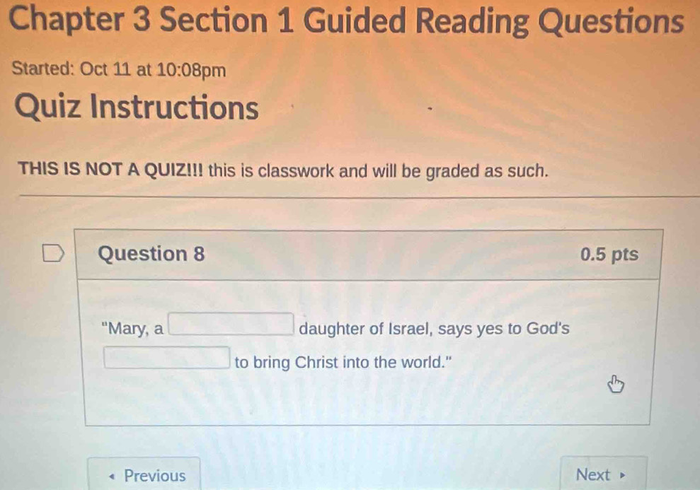 Chapter 3 Section 1 Guided Reading Questions 
Started: Oct 11 at 10:08 3pm 
Quiz Instructions 
THIS IS NOT A QUIZ!!! this is classwork and will be graded as such. 
Question 8 0.5 pts 
"Mary, a □ daughter of Israel, says yes to God's 
□ to bring Christ into the world." 
Previous Next