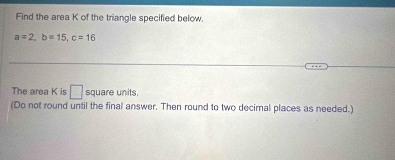 Find the area K of the triangle specified below.
a=2, b=15, c=16
The area K is □ square units. 
(Do not round until the final answer. Then round to two decimal places as needed.)