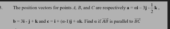 The position vectors for points A, B, and C are respectively a=ai-3j- 1/2 k,
b=3i-j+k and c=i+(alpha -1)j+alpha k. Find α if vector AB is parallel to vector BC