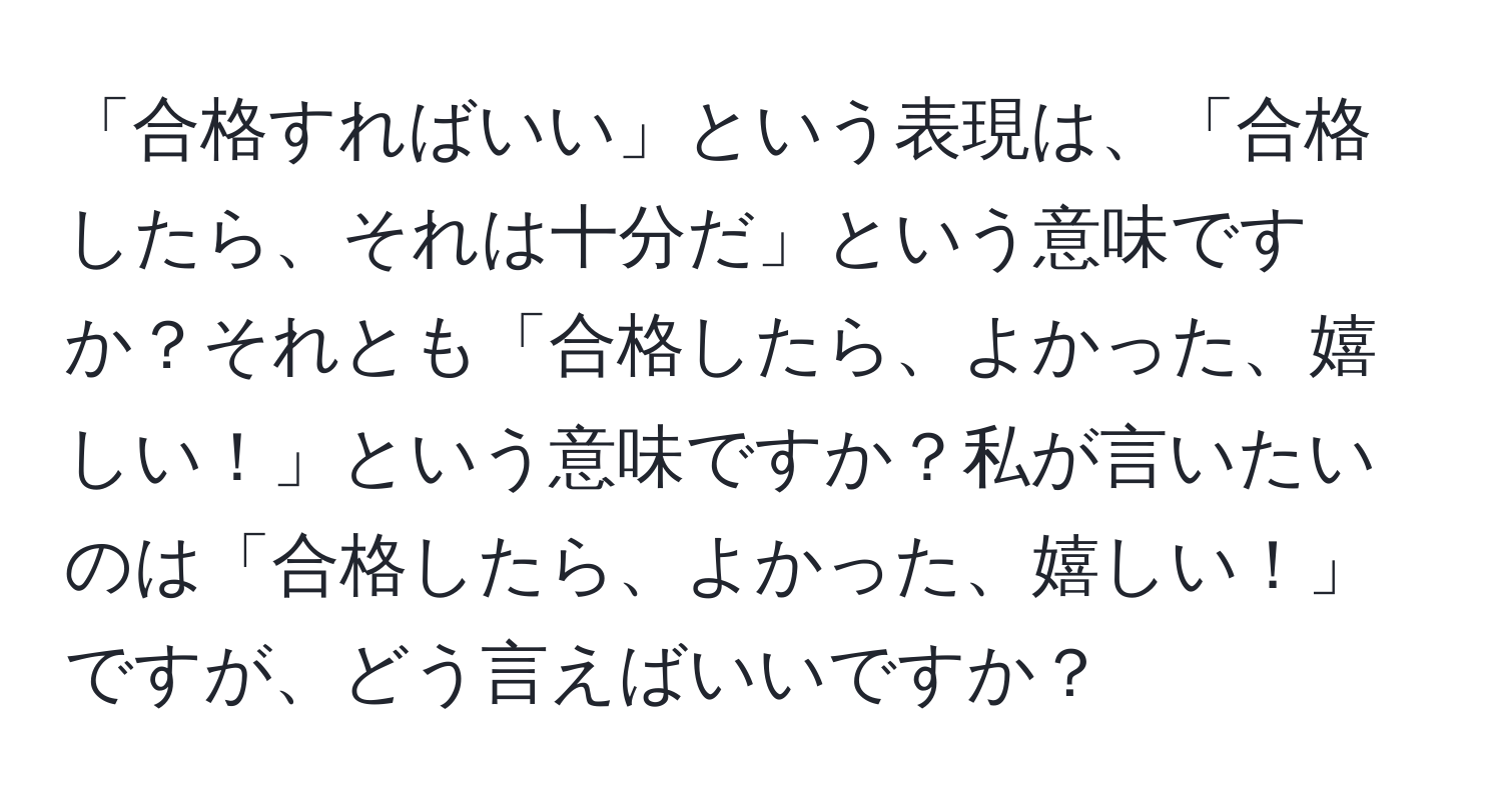 「合格すればいい」という表現は、「合格したら、それは十分だ」という意味ですか？それとも「合格したら、よかった、嬉しい！」という意味ですか？私が言いたいのは「合格したら、よかった、嬉しい！」ですが、どう言えばいいですか？