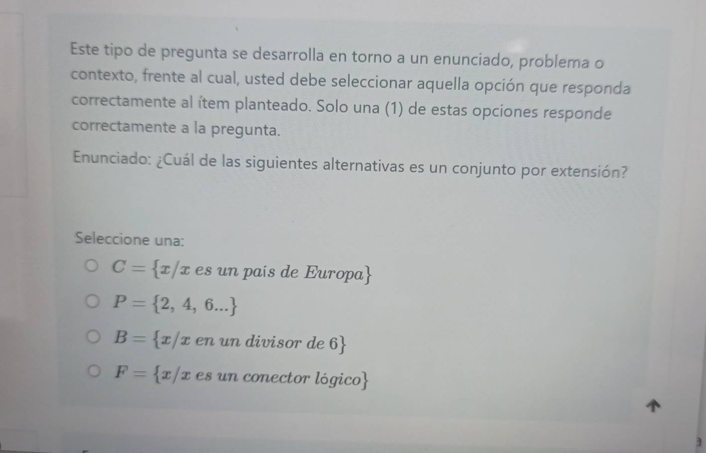 Este tipo de pregunta se desarrolla en torno a un enunciado, problema o
contexto, frente al cual, usted debe seleccionar aquella opción que responda
correctamente al ítem planteado. Solo una (1) de estas opciones responde
correctamente a la pregunta.
Enunciado: ¿Cuál de las siguientes alternativas es un conjunto por extensión?
Seleccione una:
C= x/x es un país de Europa
P= 2,4,6...
B= x/x en un divisor de 6
F= x/x es un conector lógico
]