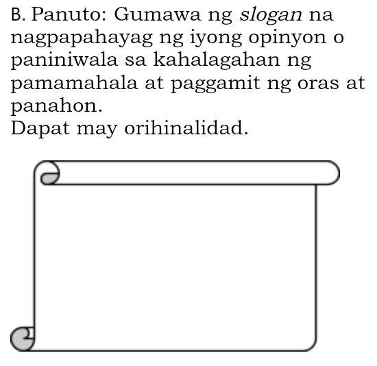 Panuto: Gumawa ng slogan na 
nagpapahayag ng iyong opinyon o 
paniniwala sa kahalagahan ng 
pamamahala at paggamit ng oras at 
panahon. 
Dapat may orihinalidad.