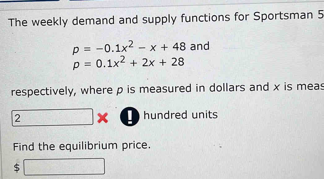 The weekly demand and supply functions for Sportsman 5
p=-0.1x^2-x+48 and
p=0.1x^2+2x+28
respectively, where p is measured in dollars and x is meas 
2 □ 
I hundred units 
Find the equilibrium price. 
$ □