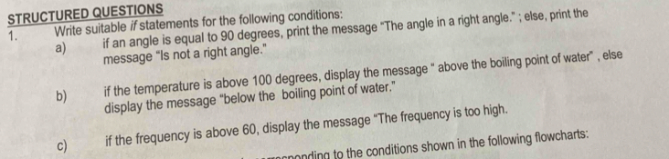 STRUCTURED QUESTIONS 
1. Write suitable if statements for the following conditions: 
a) if an angle is equal to 90 degrees, print the message "The angle in a right angle." ; else, print the 
message “Is not a right angle.” 
b) if the temperature is above 100 degrees, display the message “ above the boiling point of water" , else 
display the message “below the boiling point of water.” 
c) if the frequency is above 60, display the message “The frequency is too high. 
monding to the conditions shown in the following flowcharts: