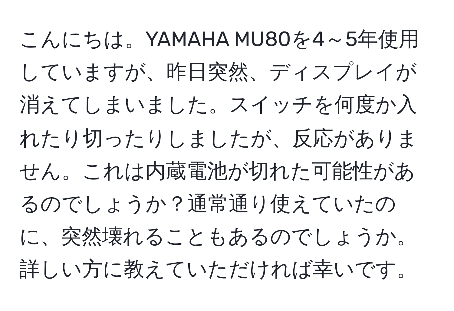 こんにちは。YAMAHA MU80を4～5年使用していますが、昨日突然、ディスプレイが消えてしまいました。スイッチを何度か入れたり切ったりしましたが、反応がありません。これは内蔵電池が切れた可能性があるのでしょうか？通常通り使えていたのに、突然壊れることもあるのでしょうか。詳しい方に教えていただければ幸いです。