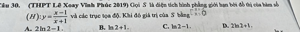 (THPT Lê Xoay Vĩnh Phúc 2019) Gọi S là diện tích hình phẳng giới hạn bởi đồ thị của hàm số
(H):y= (x-1)/x+1  và các trục tọa độ. Khi đó giá trị của S bằng
A. 2ln 2-1. B. ln 2+1. C. ln 2-1. D. 2ln 2+1.