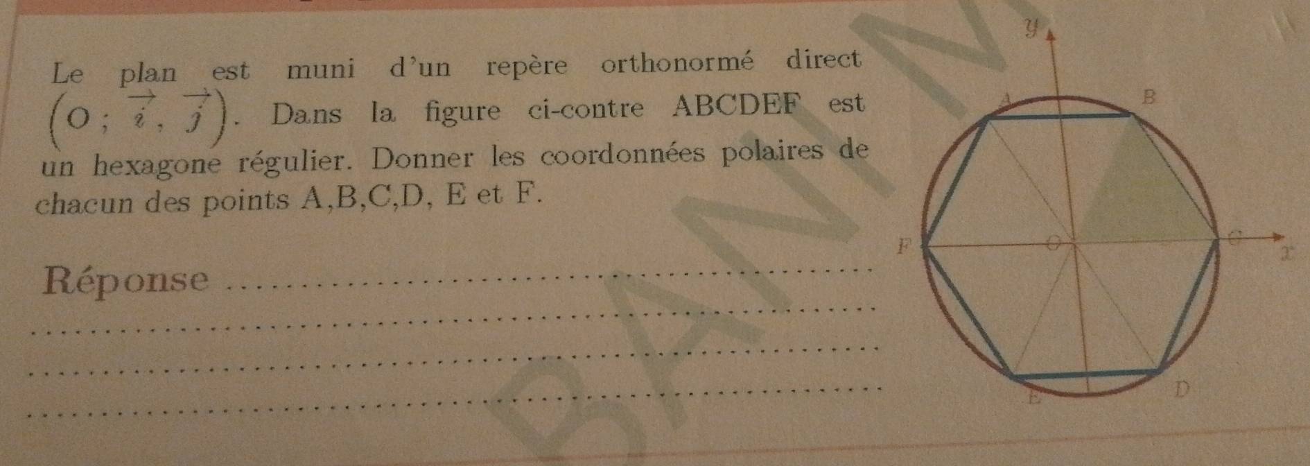 Le plan est muni d'un repère orthonormé direct
beginpmatrix 0;vector i,vector jendpmatrix. Dans la figure ci-contre ABCDEF est 
un hexagone régulier. Donner les coordonnées polaires de 
chacun des points A, B, C, D, E et F. 
_ 
Réponse 
_ 
_ 
_