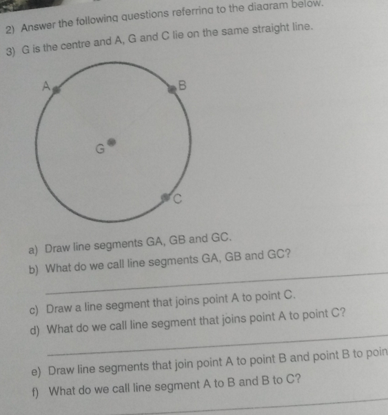 Answer the following questions referring to the diagram below. 
3) G is the centre and A, G and C lie on the same straight line. 
a) Draw line segments GA, GB and GC. 
_ 
b) What do we call line segments GA, GB and GC? 
c) Draw a line segment that joins point A to point C. 
_ 
d) What do we call line segment that joins point A to point C? 
e) Draw line segments that join point A to point B and point B to poin
_ 
f) What do we call line segment A to B and B to C?