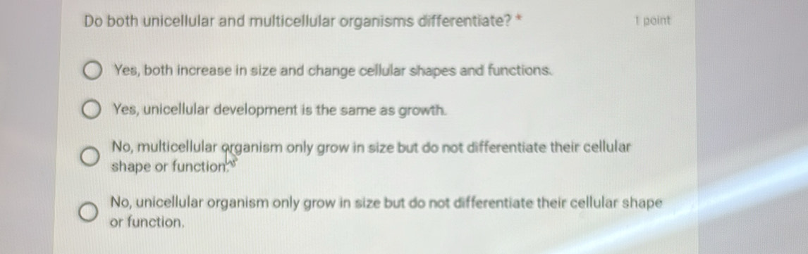 Do both unicellular and multicellular organisms differentiate? * 1 point
Yes, both increase in size and change cellular shapes and functions.
Yes, unicellular development is the same as growth.
No, multicellular organism only grow in size but do not differentiate their cellular
shape or function."
No, unicellular organism only grow in size but do not differentiate their cellular shape
or function.