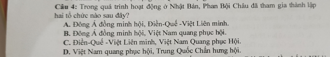 Trong quá trình hoạt động ở Nhật Bản, Phan Bội Châu đã tham gia thành lập
hai tổ chức nào sau đây?
A. Đông Á đồng minh hội, Điền-Quế -Việt Liên minh.
B. Đông Á đồng minh hội, Việt Nam quang phục hội.
C. Điền-Quế -Việt Liên minh, Việt Nam Quang phục Hội.
D. Việt Nam quang phục hội, Trung Quốc Chấn hưng hội.