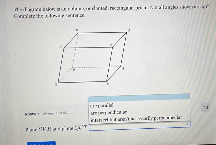 The diagram below is an oblique, or slanted, rectangular prism. Not all angles shown are 90°. 
Complete the following sentence.
are parallel
Answer Attempt 1 out of 2 are perpendicular
intersect but aren't necessarily perpendicular
Plane SVR and plane QUT