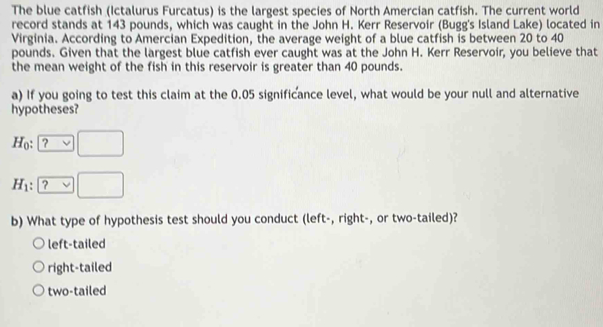 The blue catfish (Ictalurus Furcatus) is the largest species of North Amercian catfish. The current world
record stands at 143 pounds, which was caught in the John H. Kerr Reservoir (Bugg's Island Lake) located in
Virginia. According to Amercian Expedition, the average weight of a blue catfish is between 20 to 40
pounds. Given that the largest blue catfish ever caught was at the John H. Kerr Reservoir, you believe that
the mean weight of the fish in this reservoir is greater than 40 pounds.
a) If you going to test this claim at the 0.05 significance level, what would be your null and alternative
hypotheses?
H_0 : ? □
H_1 : | □ 
b) What type of hypothesis test should you conduct (left-, right-, or two-tailed)?
left-tailed
right-tailed
two-tailed