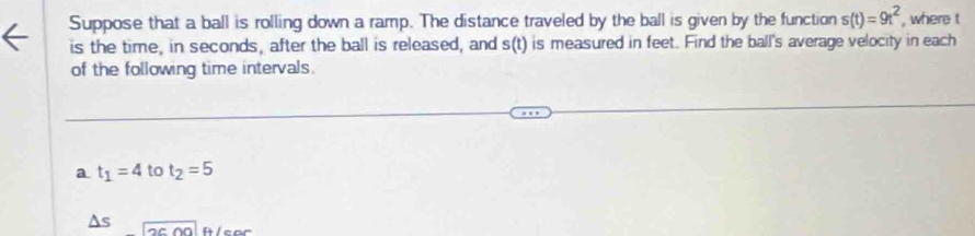 Suppose that a ball is rolling down a ramp. The distance traveled by the ball is given by the function s(t)=9t^2 , where t
is the time, in seconds, after the ball is released, and s(t) is measured in feet. Find the ball's average velocity in each 
of the following time intervals. 
a t_1=4 to t_2=5
As 2cm