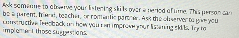 Ask someone to observe your listening skills over a period of time. This person can 
be a parent, friend, teacher, or romantic partner. Ask the observer to give you 
constructive feedback on how you can improve your listening skills. Try to 
implement those suggestions.