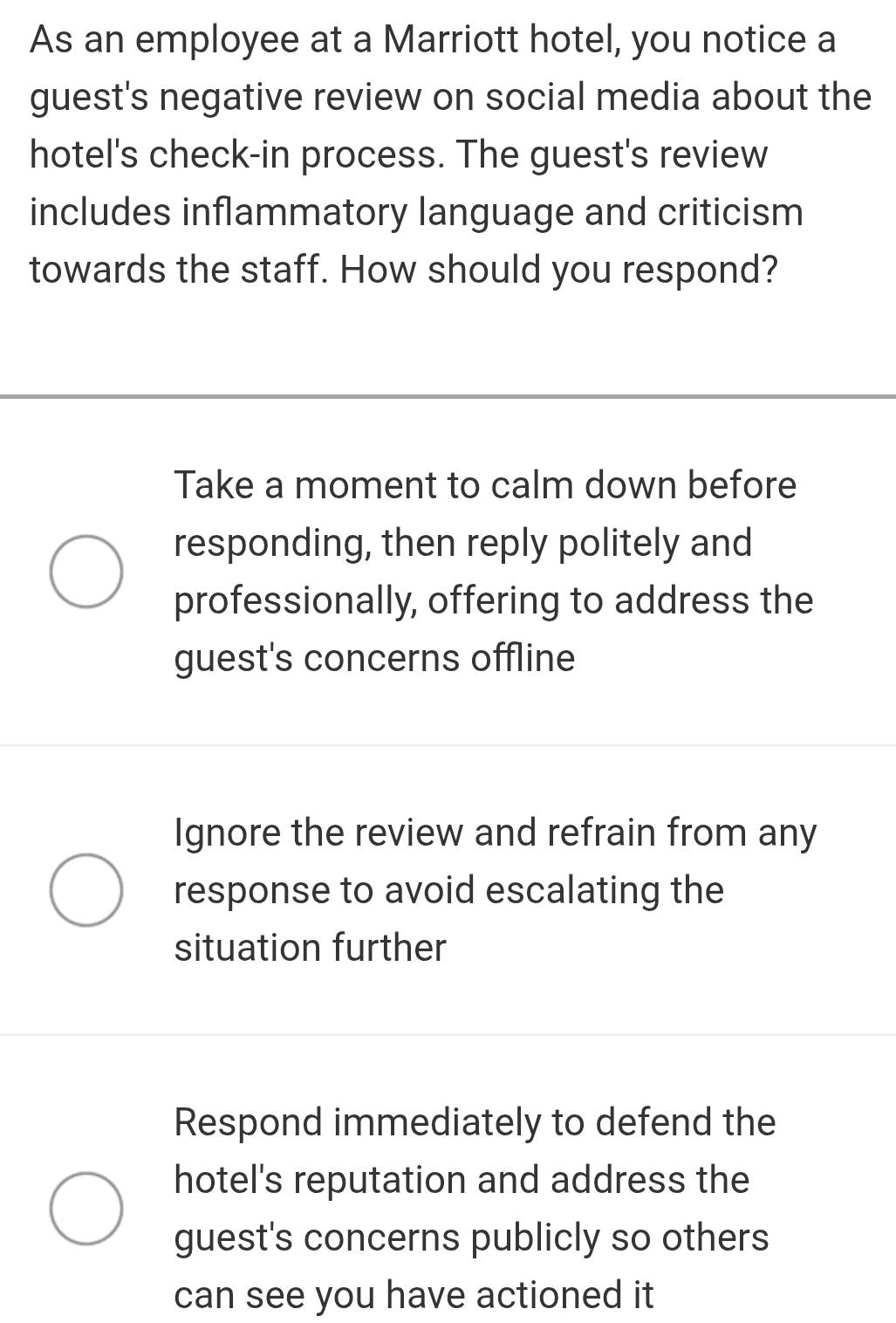 As an employee at a Marriott hotel, you notice a
guest's negative review on social media about the
hotel's check-in process. The guest's review
includes inflammatory language and criticism
towards the staff. How should you respond?
Take a moment to calm down before
responding, then reply politely and
professionally, offering to address the
guest's concerns offline
Ignore the review and refrain from any
response to avoid escalating the
situation further
Respond immediately to defend the
hotel's reputation and address the
guest's concerns publicly so others
can see you have actioned it