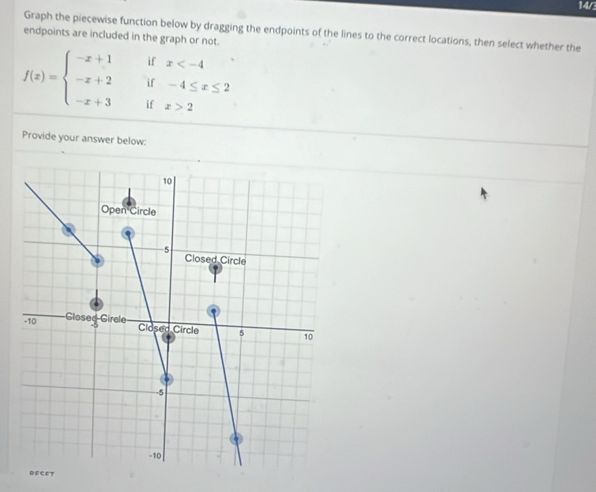 14/3 
Graph the piecewise function below by dragging the endpoints of the lines to the correct locations, then select whether the 
endpoints are included in the graph or not. 
if x
if° -4≤ x≤ 2
f(x)=beginarrayl -x+1 -x+2 -x+3endarray. if x>2
Provide your answer below: