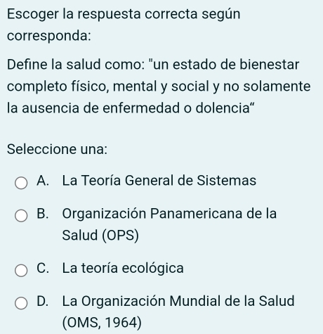 Escoger la respuesta correcta según
corresponda:
Define la salud como: "un estado de bienestar
completo físico, mental y social y no solamente
la ausencia de enfermedad o dolencia“
Seleccione una:
A. La Teoría General de Sistemas
B. Organización Panamericana de la
Salud (OPS)
C. La teoría ecológica
D. La Organización Mundial de la Salud
(OMS, 1964)