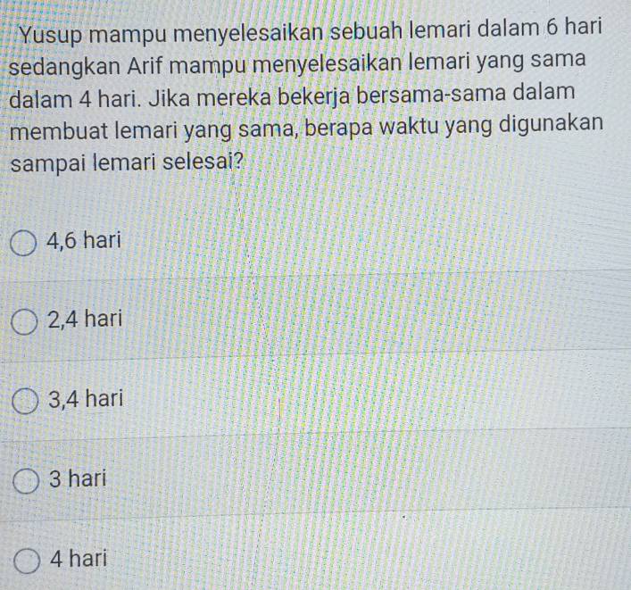 Yusup mampu menyelesaikan sebuah lemari dalam 6 hari
sedangkan Arif mampu menyelesaikan lemari yang sama
dalam 4 hari. Jika mereka bekerja bersama-sama dalam
membuat lemari yang sama, berapa waktu yang digunakan
sampai lemari selesai?
4,6 hari
2,4 hari
3,4 hari
3 hari
4 hari