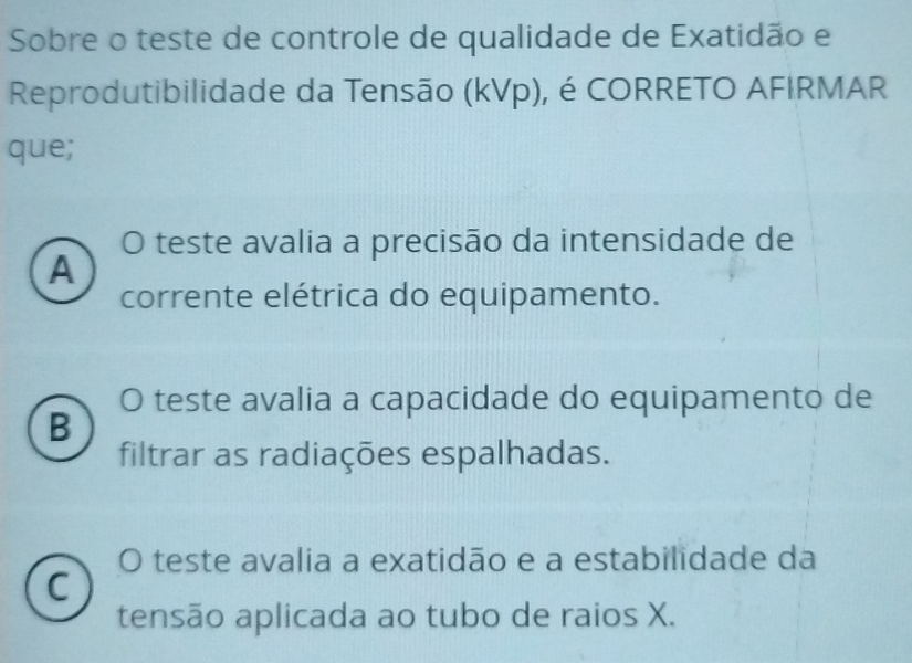 Sobre o teste de controle de qualidade de Exatidão e
Reprodutibilidade da Tensão (kVp), é CORRETO AFIRMAR
que;
0 O teste avalia a precisão da intensidade de
A
corrente elétrica do equipamento.
O teste avalia a capacidade do equipamento de
B
filtrar as radiações espalhadas.
O teste avalia a exatidão e a estabilidade da
C
tensão aplicada ao tubo de raios X.