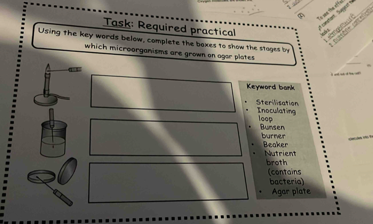 To see the effel
constant. Suggestt
Task: Required practical
tmpa me
autnant contene
lasks
Using the key words below, complete the boxes to show the stages by
_
which microorganisms are grown on agar plates
d and out ol the ct 
Keyword bank
Sterilisation
Inoculating
loop
Bunsen
burner
40
Beaker
Nutrient
broth
(contains
bacteria)
Agar plate