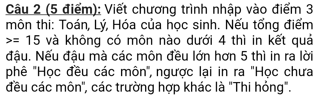 Viết chương trình nhập vào điểm 3 
môn thi: Toán, Lý, Hóa của học sinh. Nếu tổng điểm
=15 và không có môn nào dưới 4 thì in kết quả 
đậu. Nếu đậu mà các môn đều lớn hơn 5 thì in ra lời 
phê ''Học đều các môn', ngược lại in ra 'Học chưa 
đều các môn", các trường hợp khác là "Thi hỏng".