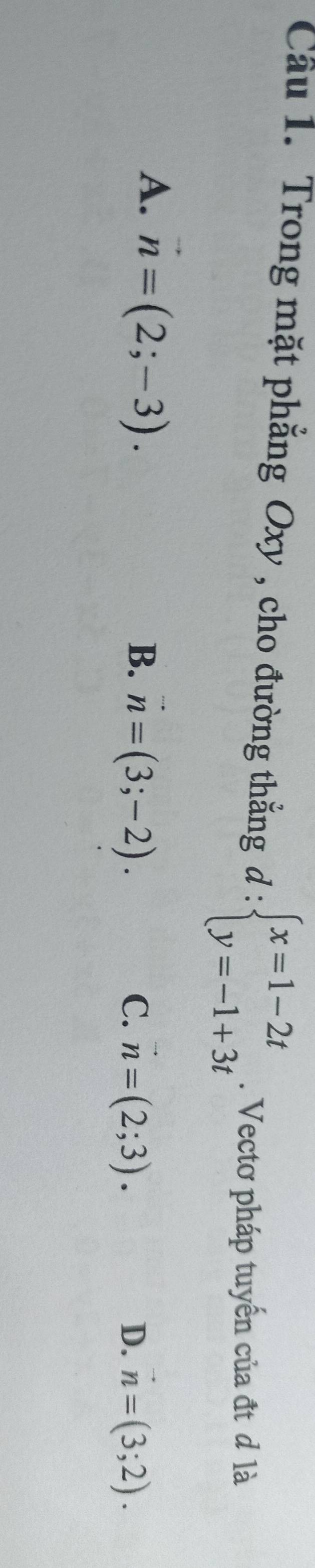 Cầu 1. Trong mặt phẳng Oxy , cho đường thẳng d:beginarrayl x=1-2t y=-1+3tendarray.. Vectơ pháp tuyển của đt đ là
A. vector n=(2;-3).
B. vector n=(3;-2). C. n=(2;3). vector n=(3;2). 
D.