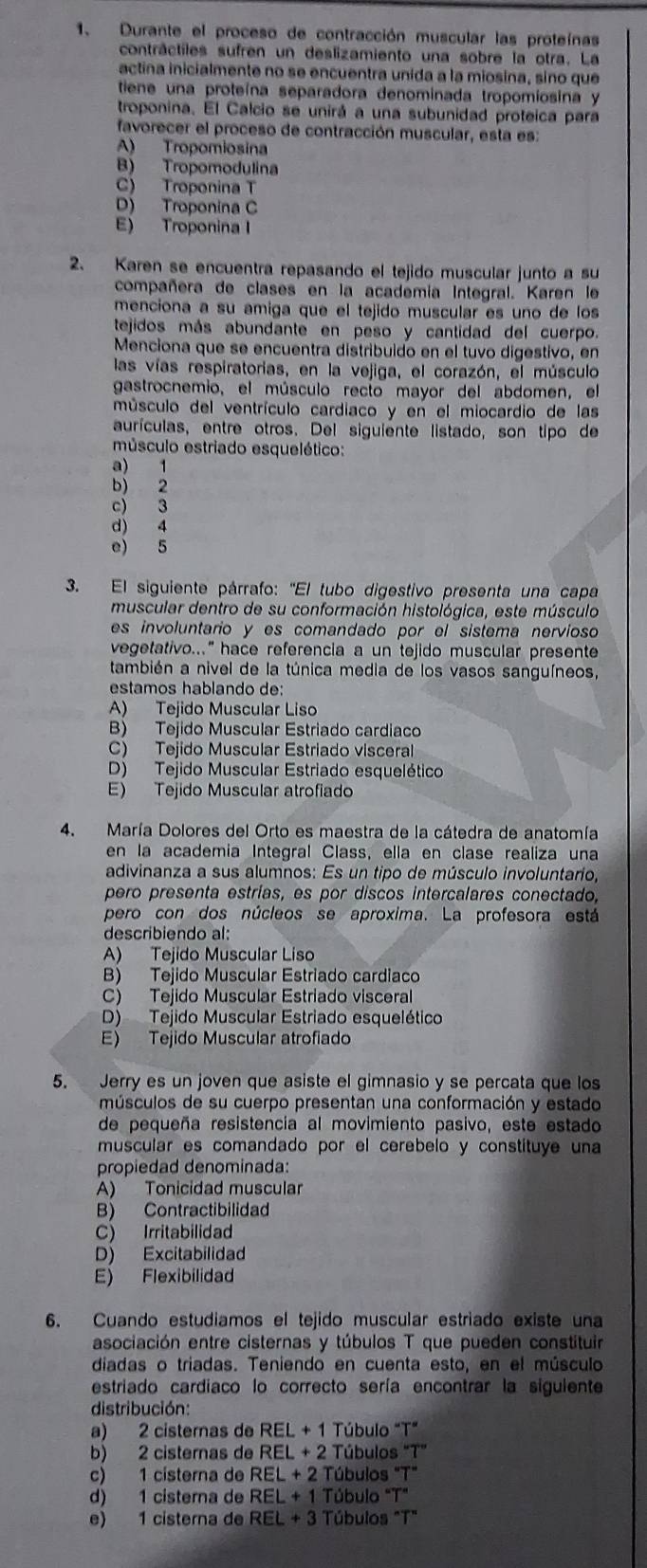 Durante el proceso de contracción muscular las proteínas
contráctiles sufren un deslizamiento una sobre la otra. La
actina inicialmente no se encuentra unida a la miosina, sino que
tiene una proteína separadora denominada tropomiosina y
troponina. El Calcio se unirá a una subunidad proteica para
favorecer el proceso de contracción muscular, esta es:
A) Tropomiosina
B) Tropomodulina
C) Troponina T
D) Troponina C
E) Troponina I
2. Karen se encuentra repasando el tejido muscular junto a su
compañera de clases en la académia Integral. Karen le
menciona a su amiga que el tejido muscular es uno de los
tejidos más abundante en peso y cantidad del cuerpo.
Menciona que se encuentra distribuido en el tuvo digestivo, en
las vías respiratorias, en la vejiga, el corazón, el músculo
gastrocnemio, el músculo recto mayor del abdomen, el
músculo del ventrículo cardiaco y en el miocardio de las
aurículas, entre otros. Del siguiente listado, son tipo de
músculo estriado esquelético:
a) 1
b) 2
c) 3
d) 4
e) 5
3. El siguiente párrafo: 'El tubo digestivo presenta una capa
muscular dentro de su conformación histológica, este músculo
es involuntario y es comandado por el sistema nervioso
vegetativo..." hace referencia a un tejido muscular presente
también a nivel de la túnica media de los vasos sanguíneos,
estamos hablando de:
A) Tejido Muscular Liso
B) Tejido Muscular Estriado cardiaco
C) Tejido Muscular Estriado visceral
D) Tejido Muscular Estriado esquelético
E) Tejido Muscular atrofiado
4. María Dolores del Orto es maestra de la cátedra de anatomía
en la academia Integral Class, ella en clase realiza una
adivinanza a sus alumnos: Es un tipo de músculo involuntario,
pero presenta estrías, es por discos intercalares conectado,
pero con dos núcleos se aproxima. La profesora está
describiendo al:
A) Tejido Muscular Liso
B) Tejido Muscular Estriado cardiaco
C) Tejido Muscular Estriado visceral
D) Tejido Muscular Estriado esquelético
E) Tejido Muscular atrofiado
5. Jerry es un joven que asiste el gimnasio y se percata que los
músculos de su cuerpo presentan una conformación y estado
de pequeña resistencia al movimiento pasivo, este estado
muscular es comandado por el cerebelo y constituye una
propiedad denominada:
A) Tonicidad muscular
B) Contractibilidad
C) Irritabilidad
D) Excitabilidad
E) Flexibilidad
6. Cuando estudiamos el tejido muscular estriado existe una
asociación entre cisternas y túbulos T que pueden constituir
diadas o triadas. Teniendo en cuenta esto, en el músculo
estriado cardiaco lo correcto sería encontrar la siguiente
distribución:
a) 2 cisternas de REL+1 Túbul ''T''
b) 2 cisternas de REL+2 Túbulos ''T''
c) 1 cisterna de REL+2 Túbulos ''T''
d) 1 cisterna de REL+1 Túbulo "T"
e) 1 cisterna de REL+3 T úbulos "T"