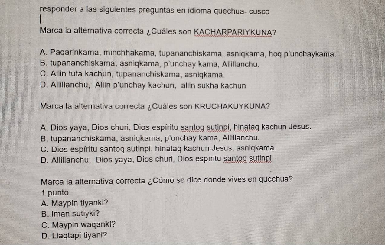 responder a las siguientes preguntas en idioma quechua- cusco
Marca la alternativa correcta ¿Cuáles son KACHARPARIYKUNA?
A. Paqarinkama, minchhakama, tupananchiskama, asniqkama, hoq p'unchaykama.
B. tupananchiskama, asniqkama, p'unchay kama, Allillanchu.
C. Allin tuta kachun, tupananchiskama, asniqkama.
D. Allillanchu, Allin p'unchay kachun, allin sukha kachun
Marca la alternativa correcta ¿Cuáles son KRUCHAKUYKUNA?
A. Dios yaya, Dios churi, Dios espíritu santog sutinpi, hinatag kachun Jesus.
B. tupananchiskama, asniqkama, p'unchay kama, Allillanchu.
C. Dios espíritu santoq sutinpi, hinataq kachun Jesus, asniqkama.
D. Allillanchu, Dios yaya, Dios churi, Dios espíritu santog sutinpi
Marca la alternativa correcta ¿Cómo se dice dónde vives en quechua?
1 punto
A. Maypin tiyanki?
B. Iman sutiyki?
C. Maypin waqanki?
D. Llaqtapi tiyani?