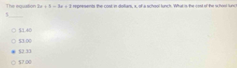 The equation 2x+5=3x+2 represents the cost in dollars, x, of a school lunch. What is the cost of the school lunc
_ $
$1.40
$3.00
$2.33
$7.00