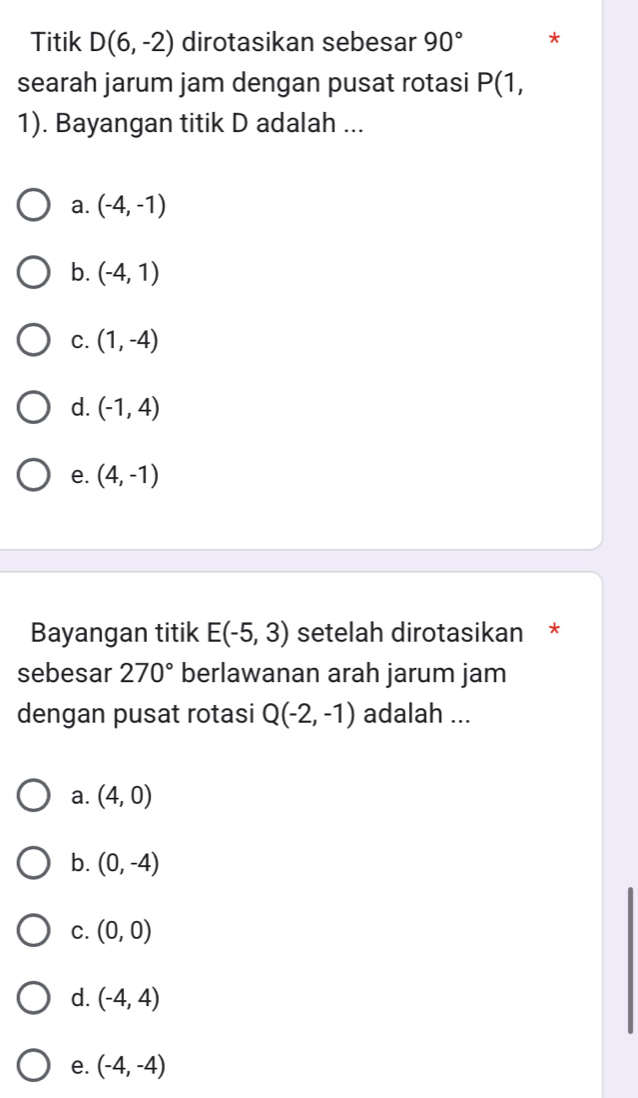 Titik D(6,-2) dirotasikan sebesar 90° *
searah jarum jam dengan pusat rotasi P(
1). Bayangan titik D adalah ...
a. (-4,-1)
b. (-4,1)
C. (1,-4)
d. (-1,4)
e. (4,-1)
Bayangan titik E(-5,3) setelah dirotasikan *
sebesar 270° berlawanan arah jarum jam
dengan pusat rotasi Q(-2,-1) adalah ...
a. (4,0)
b. (0,-4)
C. (0,0)
d. (-4,4)
e. (-4,-4)