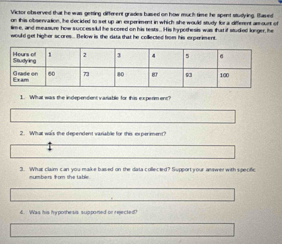 Victor observed that he was getting different grades based on how much time he spent studying. Based 
on this observation, he decided to set up an experiment in which she would study for a different amount of 
time, and measure how successful he scored on his tests .. His hypothesis was that if studied longer, he 
would get higher scores. Below is the data that he collected from his experiment. 
1. What was the independent variable for this experiment? 
2. What was the dependent variable for this experiment? 
3. What claim can you make based on the data collected? Support your answer with specific 
numbers from the table. 
4. Was his hypothesis supported or rejected?