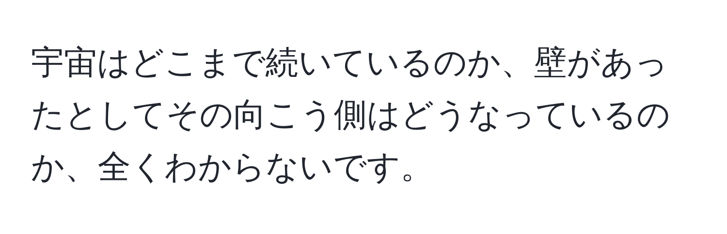 宇宙はどこまで続いているのか、壁があったとしてその向こう側はどうなっているのか、全くわからないです。