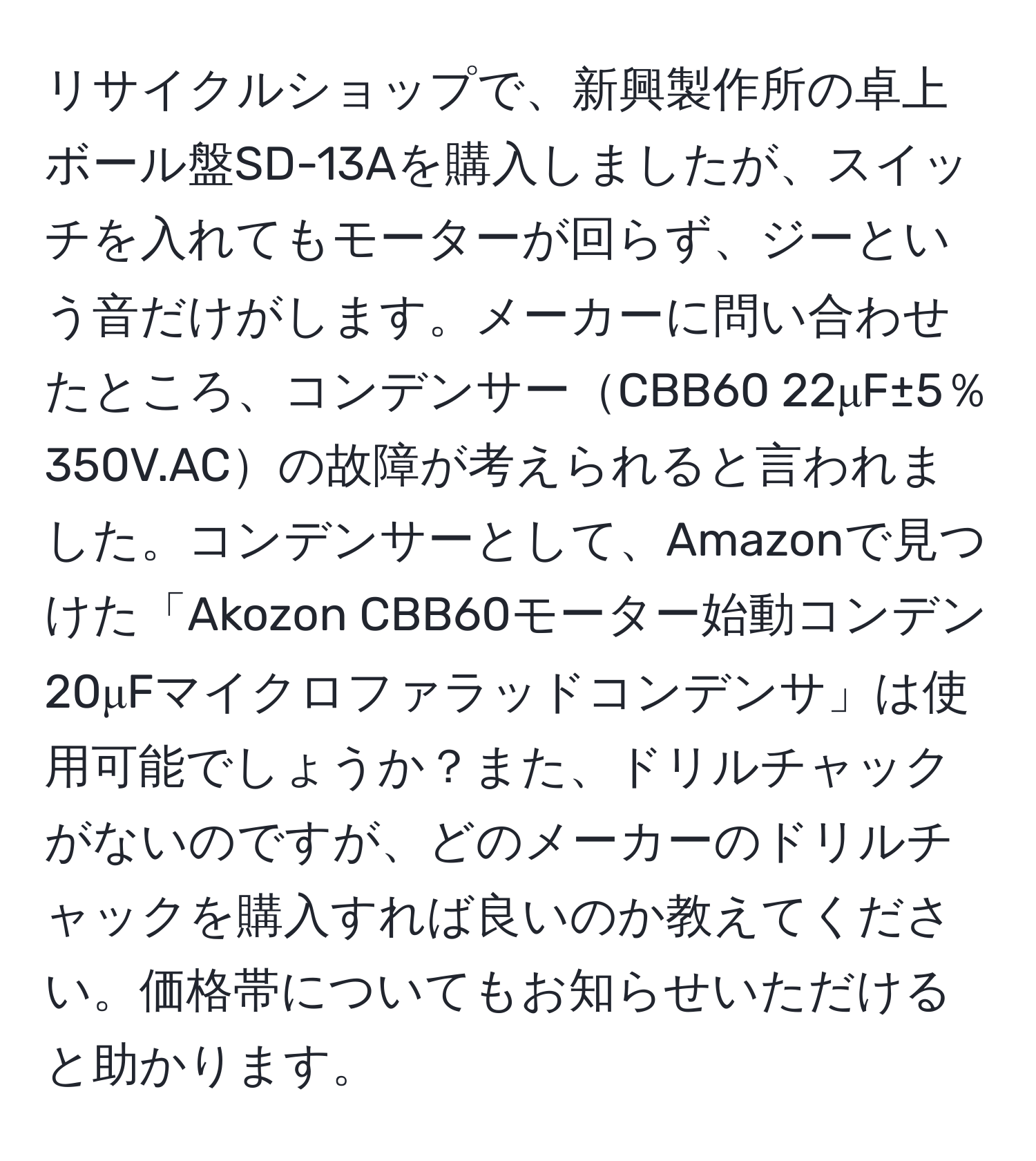 リサイクルショップで、新興製作所の卓上ボール盤SD-13Aを購入しましたが、スイッチを入れてもモーターが回らず、ジーという音だけがします。メーカーに問い合わせたところ、コンデンサーCBB60 22μF±5％ 350V.ACの故障が考えられると言われました。コンデンサーとして、Amazonで見つけた「Akozon CBB60モーター始動コンデン 20μFマイクロファラッドコンデンサ」は使用可能でしょうか？また、ドリルチャックがないのですが、どのメーカーのドリルチャックを購入すれば良いのか教えてください。価格帯についてもお知らせいただけると助かります。