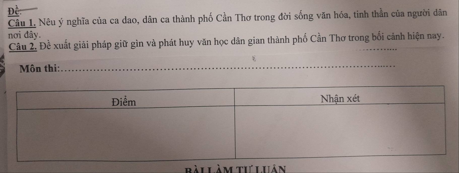 Đề 
Câu 1. Nêu ý nghĩa của ca dao, dân ca thành phố Cần Thơ trong đời sống văn hóa, tinh thần của người dân 
nơi đây. 
Câu 2. Đề xuất giải pháp giữ gìn và phát huy văn học dân gian thành phố Cần Thơ trong bối cảnh hiện nay. 
Môn thi: 
bài Làm tư Luân