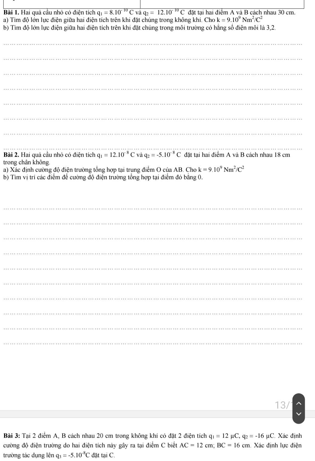 Hai quả cầu nhỏ có điện tích q_1=8.10^(-10)C và q_2=12.10^(-10)C đặt tại hai điểm A và B cách nhau 30 cm. 
a) Tìm độ lớn lực điện giữa hai điện tích trên khi đặt chúng trong không khí. Cho k=9.10^9Nm^2/C^2
b) Tìm độ lớn lực điện giữa hai điện tích trên khi đặt chúng trong môi trường có hằng số điện môi là 3, 2. 
_ 
_ 
_ 
_ 
_ 
_ 
_ 
__ 
Bài 2. Hai quả cầu nhỏ có điện tích q_1=12.10^(-8)C và q_2=-5.10^(-8)C đặt tại hai điểm A và B cách nhau 18 cm
trong chân không. 
a) Xác định cường độ điện trường tổng hợp tại trung điểm O của AB. Cho k=9.10^9Nm^2/C^2
b) Tìm vị trí các điểm để cường độ điện trường tổng hợp tại điểm đó bằng 0. 
_ 
_ 
_ 
_ 
_ 
_ 
_ 
_ 
_ 
_ 
13/ 
Bài 3: Tại 2 điểm A, B cách nhau 20 cm trong không khí có đặt 2 điện tích q_1=12 μC, q_2=-16mu C C. Xác định 
cường độ điện trường do hai điện tích này gây ra tại điểm C biết AC=12cm; BC=16cm h. Xác định lực điện 
trường tác dụng lên q_3=-5.10^(-8)C đặt tại C.