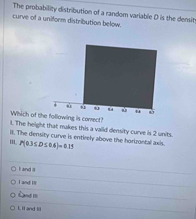 The probability distribution of a random variable D is the density
curve of a uniform distribution below.
Which of thllowing is correct?
I. The height that makes this a valid density curve is 2 units.
II. The density curve is entirely above the horizontal axis.
III. P(0.3≤ D≤ 0.6)=0.15
I and II
I and III
I and III
I, II and III