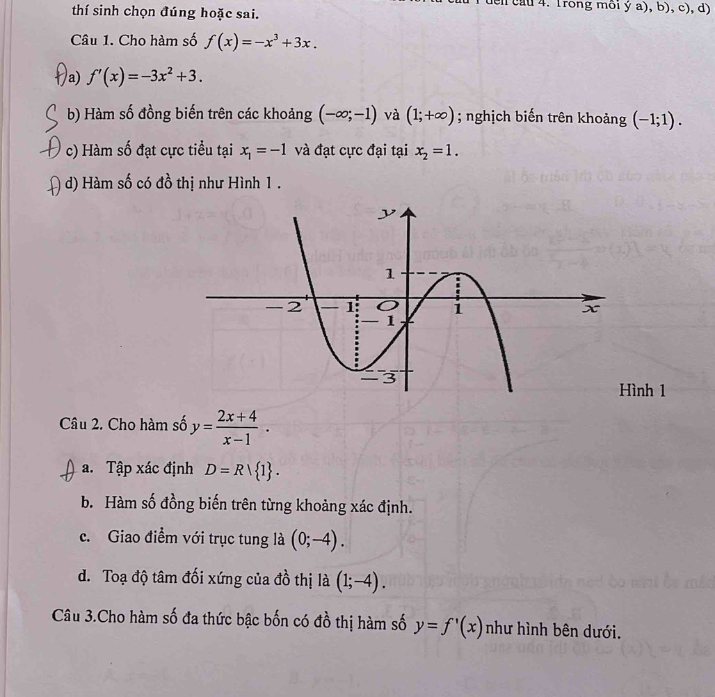 cau 4. Trong môi ý a), b), c), d)
thí sinh chọn đúng hoặc sai.
Câu 1. Cho hàm số f(x)=-x^3+3x.
/a) f'(x)=-3x^2+3.
b) Hàm số đồng biến trên các khoảng (-∈fty ;-1) và (1;+∈fty ); nghịch biến trên khoảng (-1;1).
c) Hàm số đạt cực tiểu tại x_1=-1 và đạt cực đại tại x_2=1.
d) Hàm số có đồ thị như Hình 1.
ình 1
Câu 2. Cho hàm số y= (2x+4)/x-1 .
a. Tập xác định D=R| 1.
b. Hàm số đồng biến trên từng khoảng xác định.
c. Giao điểm với trục tung là (0;-4).
d. Toạ độ tâm đối xứng của đồ thị là (1;-4). 
Câu 3.Cho hàm số đa thức bậc bốn có đồ thị hàm số y=f'(x) như hình bên dưới.