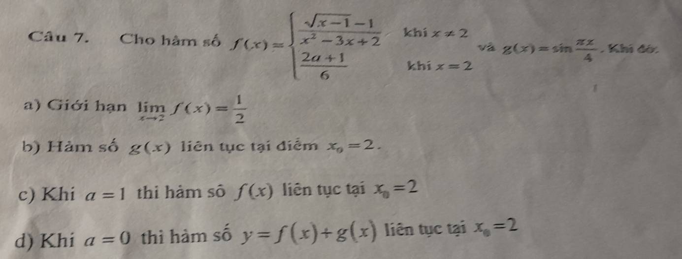 Cho hàm số f(x)=beginarrayl  (sqrt(x-1)-1)/x^2-3x+2   (2a+1)/6 endarray. khí x!= 2
và g(x)=sin  π x/4 . Khi đờ. 
khí x=2
a) Giới hạn limlimits _xto 2f(x)= 1/2 
b) Hàm số g(x) liên tục tại điểm x_0=2. 
c) Khi a=1 thi hàm số f(x) liên tục tại x_0=2
d) Khi a=0 thì hàm số y=f(x)+g(x) liên tục tại x_0=2