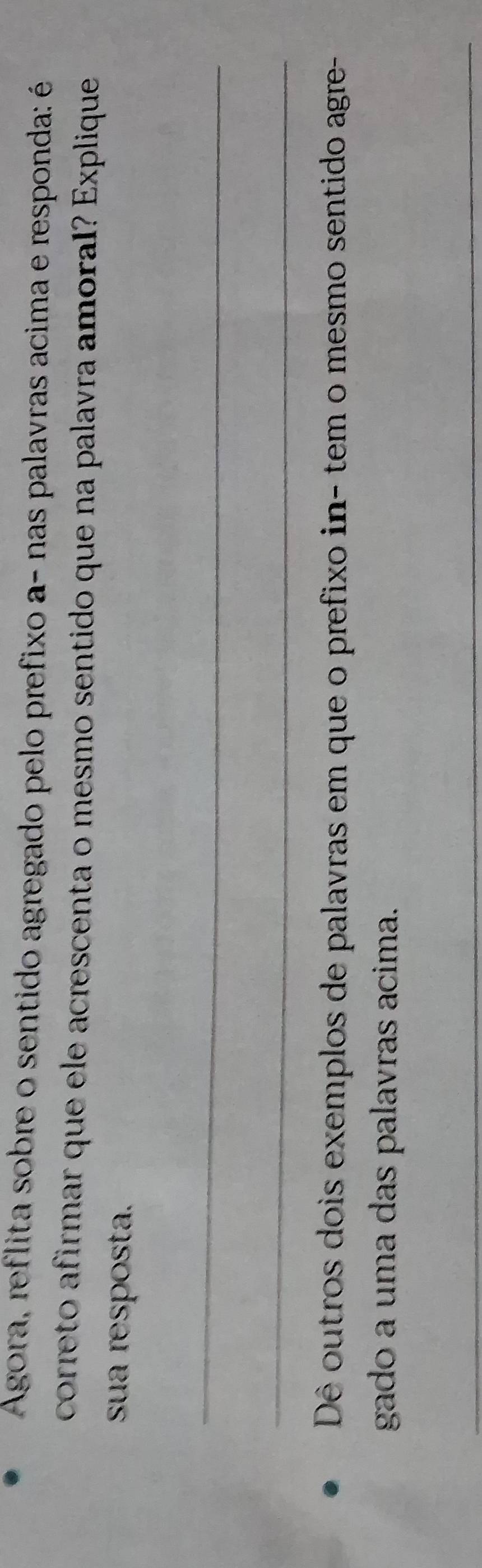 Agora, reflita sobre o sentido agregado pelo prefixo a- nas palavras acima e responda: é 
correto afirmar que ele acrescenta o mesmo sentido que na palavra amoral? Explique 
sua resposta. 
_ 
_ 
Dê outros dois exemplos de palavras em que o prefixo in- tem o mesmo sentido agre- 
gado a uma das palavras acima. 
_