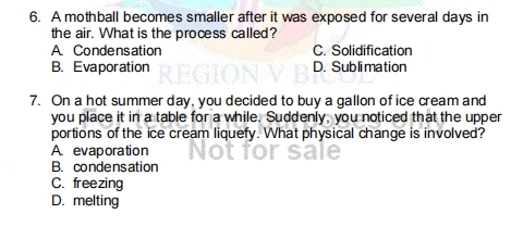A mothball becomes smaller after it was exposed for several days in
the air. What is the process called?
A. Condensation C. Solidification
B. Evaporation D. Sublimation
7. On a hot summer day, you decided to buy a gallon of ice cream and
you place it in a table for a while. Suddenly, you noticed that the upper
portions of the ice cream liquefy. What physical change is involved?
A evaporation
B. condensation
C. freezing
D. melting