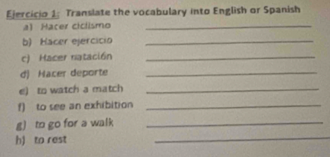 Translate the vocabulary into English or Spanish 
a) Hacer ciclismo_ 
b) Hacer ejercício_ 
c) Hacer natación_ 
d) Nacer deporte_ 
e) to watch a match_ 
f) to see an exhibition_ 
g) to go for a walk_ 
h) to rest 
_