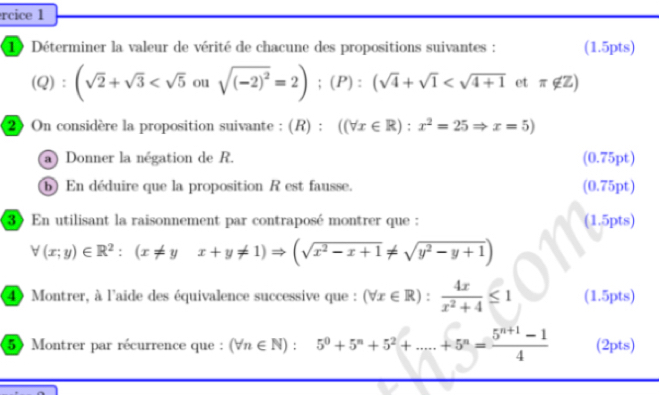 rcice 1 
1 Déterminer la valeur de vérité de chacune des propositions suivantes : (1.5pts) 
Q): (sqrt(2)+sqrt(3) ou sqrt((-2)^2)=2); (P):(sqrt(4)+sqrt(1)
2On considère la proposition suivante : (R (R):((forall x∈ R):x^2=25Rightarrow x=5)
a) Donner la négation de R. (0.75pt) 
⑥ En déduire que la proposition R est fausse. (0.75pt) 
3 En utilisant la raisonnement par contraposé montrer que : (1.5pts)
forall (x;y)∈ R^2:(x!= yx+y!= 1)Rightarrow (sqrt(x^2-x+1)!= sqrt(y^2-y+1))
4 Montrer, à l'aide des équivalence successive que : (forall x∈ R): 4x/x^2+4 ≤ 1 (1.5pts) 
5 Montrer par récurrence que : (forall n∈ N):5^0+5^n+5^2+.....+5^n= (5^(n+1)-1)/4  (2pts)